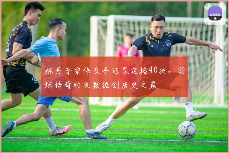 林丹李宗伟交手记录定格40次，羽坛传奇对决数据创历史之最