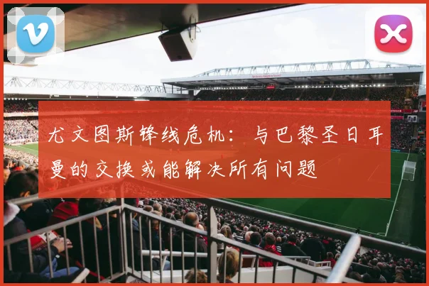 尤文图斯锋线危机：与巴黎圣日耳曼的交换或能解决所有问题