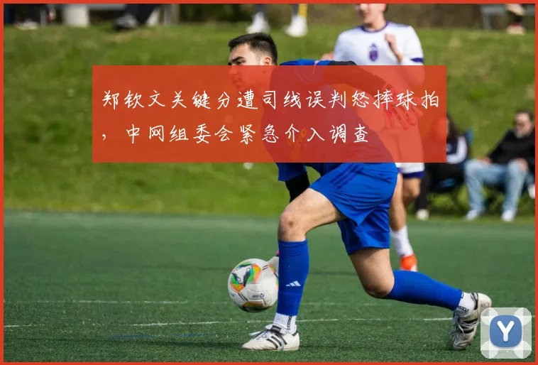 郑钦文关键分遭司线误判怒摔球拍，中网组委会紧急介入调查